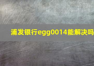 浦发银行egg0014能解决吗