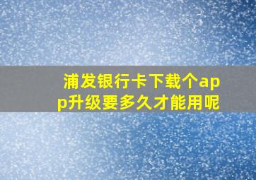 浦发银行卡下载个app升级要多久才能用呢