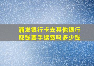 浦发银行卡去其他银行取钱要手续费吗多少钱