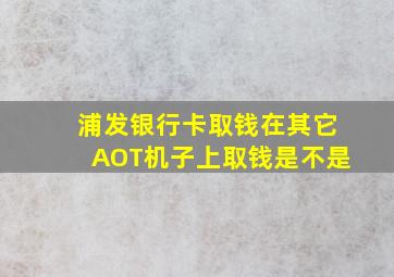 浦发银行卡取钱在其它AOT机子上取钱是不是