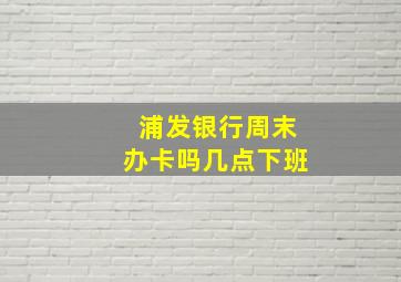 浦发银行周末办卡吗几点下班