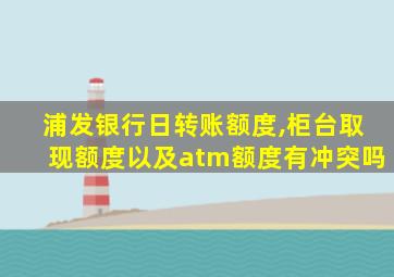 浦发银行日转账额度,柜台取现额度以及atm额度有冲突吗