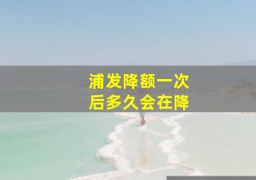 浦发降额一次后多久会在降