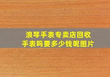 浪琴手表专卖店回收手表吗要多少钱呢图片