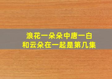 浪花一朵朵中唐一白和云朵在一起是第几集