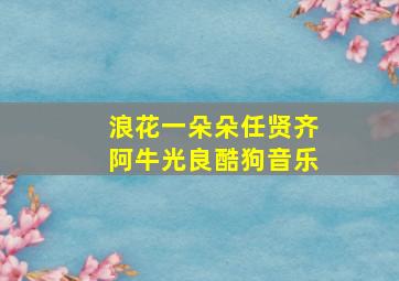 浪花一朵朵任贤齐阿牛光良酷狗音乐