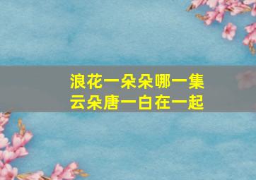 浪花一朵朵哪一集云朵唐一白在一起