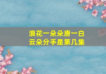 浪花一朵朵唐一白云朵分手是第几集