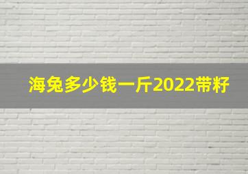 海兔多少钱一斤2022带籽