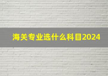 海关专业选什么科目2024