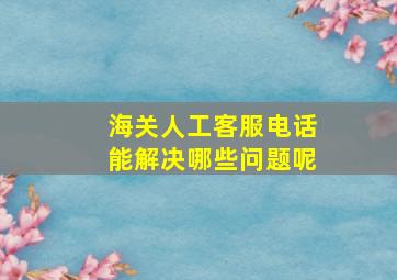 海关人工客服电话能解决哪些问题呢