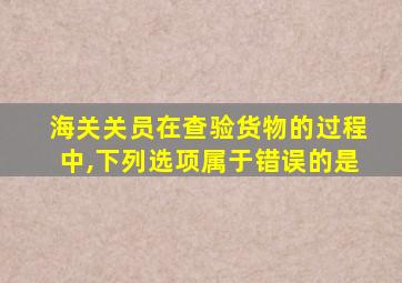 海关关员在查验货物的过程中,下列选项属于错误的是