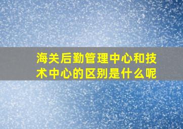 海关后勤管理中心和技术中心的区别是什么呢