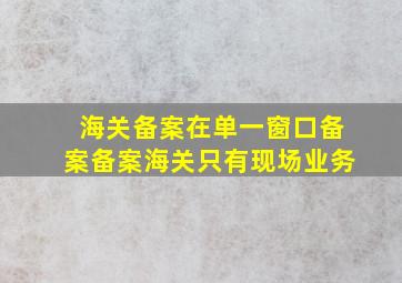 海关备案在单一窗口备案备案海关只有现场业务