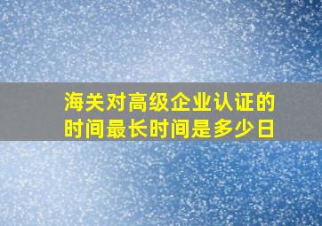 海关对高级企业认证的时间最长时间是多少日