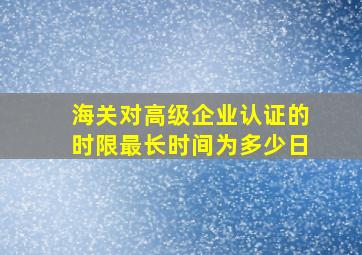 海关对高级企业认证的时限最长时间为多少日