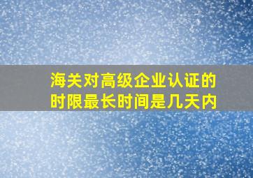 海关对高级企业认证的时限最长时间是几天内