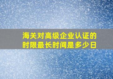 海关对高级企业认证的时限最长时间是多少日