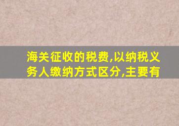 海关征收的税费,以纳税义务人缴纳方式区分,主要有