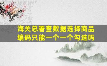 海关总署查数据选择商品编码只能一个一个勾选吗