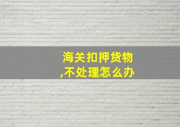 海关扣押货物,不处理怎么办