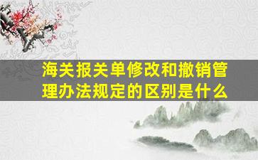 海关报关单修改和撤销管理办法规定的区别是什么