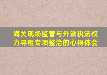 海关现场监管与外勤执法权力寻租专项整治的心得体会