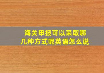 海关申报可以采取哪几种方式呢英语怎么说