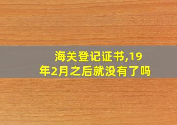 海关登记证书,19年2月之后就没有了吗