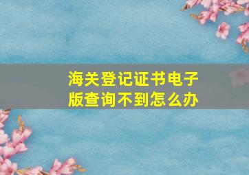 海关登记证书电子版查询不到怎么办