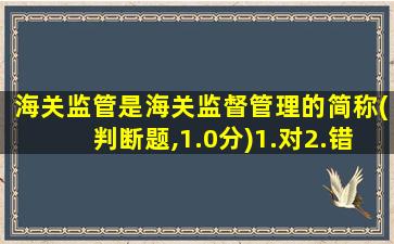 海关监管是海关监督管理的简称(判断题,1.0分)1.对2.错