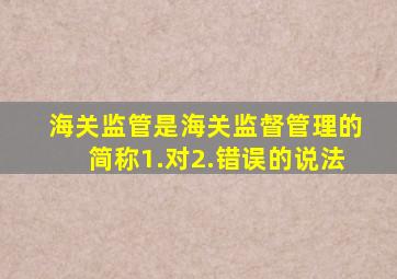 海关监管是海关监督管理的简称1.对2.错误的说法