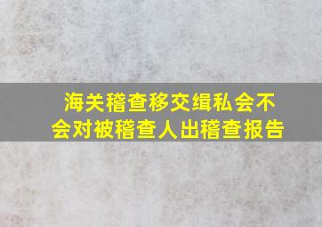 海关稽查移交缉私会不会对被稽查人出稽查报告