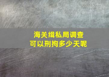 海关缉私局调查可以刑拘多少天呢