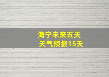 海宁未来五天天气预报15天