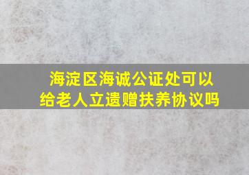 海淀区海诚公证处可以给老人立遗赠扶养协议吗