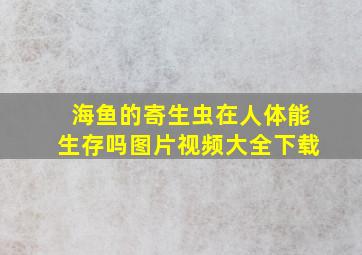 海鱼的寄生虫在人体能生存吗图片视频大全下载