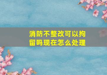 消防不整改可以拘留吗现在怎么处理