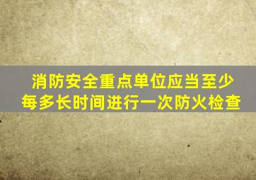 消防安全重点单位应当至少每多长时间进行一次防火检查