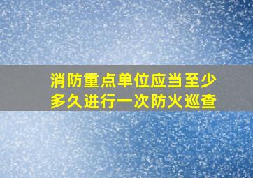 消防重点单位应当至少多久进行一次防火巡查