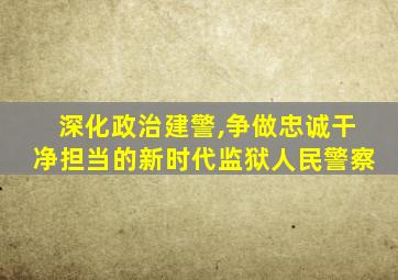 深化政治建警,争做忠诚干净担当的新时代监狱人民警察