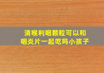 清喉利咽颗粒可以和咽炎片一起吃吗小孩子