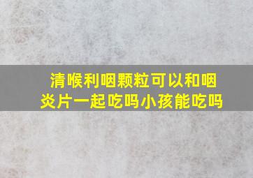 清喉利咽颗粒可以和咽炎片一起吃吗小孩能吃吗