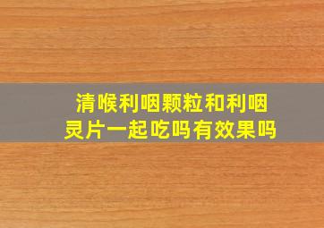 清喉利咽颗粒和利咽灵片一起吃吗有效果吗