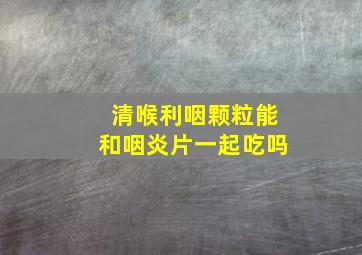 清喉利咽颗粒能和咽炎片一起吃吗