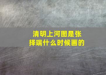 清明上河图是张择端什么时候画的