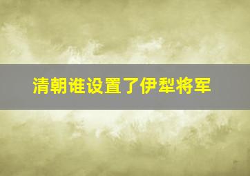 清朝谁设置了伊犁将军