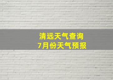 清远天气查询7月份天气预报