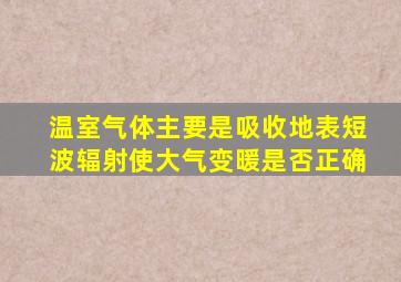 温室气体主要是吸收地表短波辐射使大气变暖是否正确