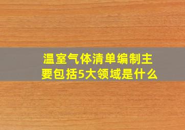 温室气体清单编制主要包括5大领域是什么